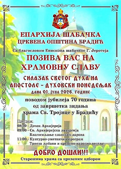 Свечано обележавање храмовне славе у Брадићу и прослава великог јубилеја Епархија шабачка и Црквена општина Брадић вас срдачно и са великим поштовањем позивају на прославу храмовне славе – Силазак Светог Духа на апостоле, односно Духовски понедељак. Овај свечани дан, који ове године пада на 1. јун 2026. године, за нас има посебан значај, јер уз молитвено славље обележавамо и велики јубилеј: 70 година од завршетка зидања храма Свете Тројице у Брадићу.  Са благословом Епископа шабачког Господина Јеротеја, припремили смо пригодан програм којим желимо да достојно обележимо овај историјски тренутак за нашу парохију и све вернике. Позивамо вас да својим присуством увеличате ово славље, како бисмо у заједничкој молитви и радости обележили седам деценија постојања нашег храма, који представља духовни стожер и место окупљања наше заједнице. Програм обележавања јубилеја: * 08:30 – Дочек Архијереја * 09:00 – Света Архијерејска литургија и благосиљање славских дарова * 11:00 – Културно-уметнички програм, након чега следи трпеза љубави и црквено-народно весеље. Ово је прилика да се сви заједно окупимо, помолимо и прославимо наше духовне вредности, негујући традицију коју су нам оставили преци. Ваш долазак ће учинити овај дан још свечанијим и лепшим. Добро дошли! Старешина храма са црквеним одбором
